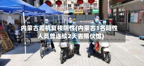内蒙古司机复核阴性(内蒙古1名阳性人员曾连续2天去殡仪馆)-第2张图片