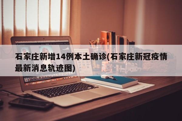 石家庄新增14例本土确诊(石家庄新冠疫情最新消息轨迹图)