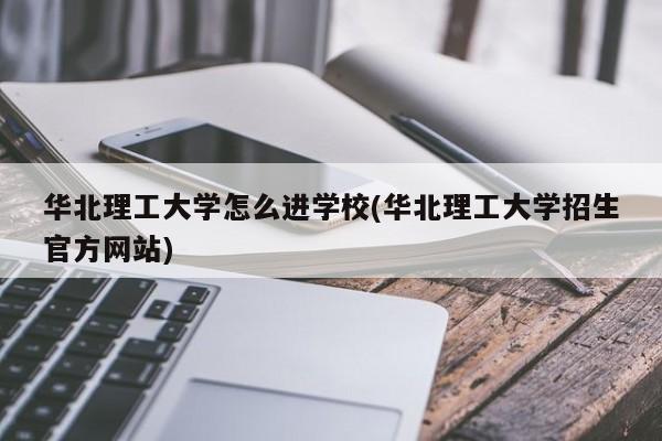 华北理工大学怎么进学校(华北理工大学招生官方网站)