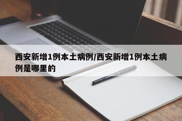 西安新增1例本土病例/西安新增1例本土病例是哪里的