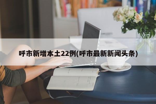 呼市新增本土22例(呼市最新新闻头条)