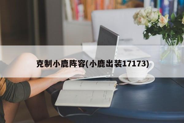 克制小鹿阵容(小鹿出装17173)