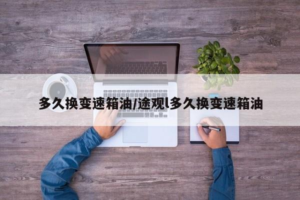 多久换变速箱油/途观l多久换变速箱油