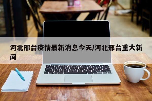 河北邢台疫情最新消息今天/河北邢台重大新闻