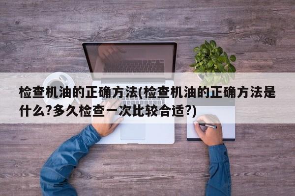 检查机油的正确方法(检查机油的正确方法是什么?多久检查一次比较合适?)