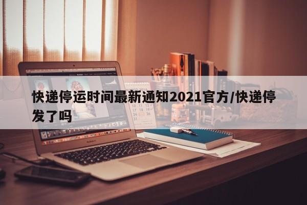 快递停运时间最新通知2021官方/快递停发了吗