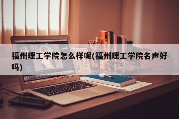 福州理工学院怎么样呢(福州理工学院名声好吗)