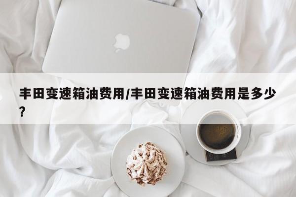 丰田变速箱油费用/丰田变速箱油费用是多少?