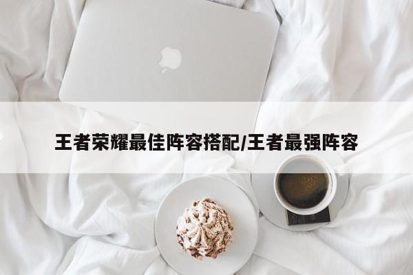 王者荣耀最佳阵容搭配/王者最强阵容