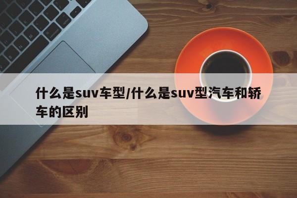 什么是suv车型/什么是suv型汽车和轿车的区别