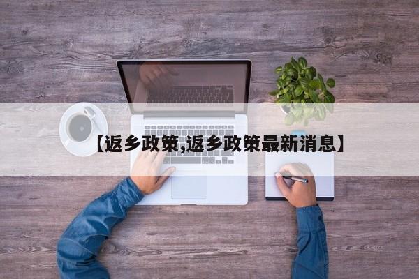 【返乡政策,返乡政策最新消息】