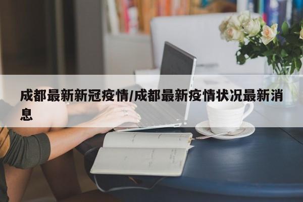 成都最新新冠疫情/成都最新疫情状况最新消息