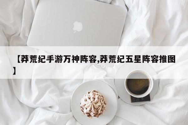 【莽荒纪手游万神阵容,莽荒纪五星阵容推图】