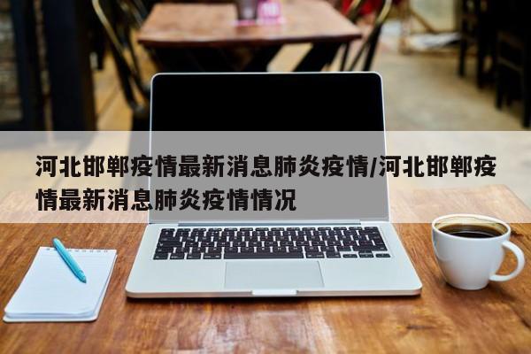 河北邯郸疫情最新消息肺炎疫情/河北邯郸疫情最新消息肺炎疫情情况