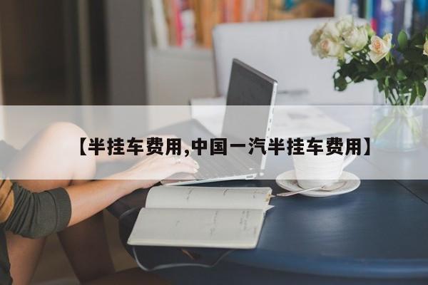 【半挂车费用,中国一汽半挂车费用】