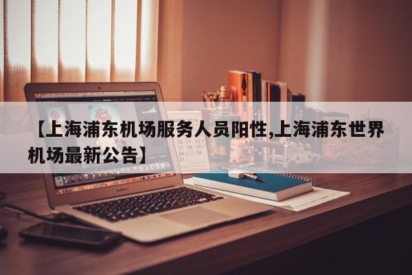 【上海浦东机场服务人员阳性,上海浦东世界机场最新公告】