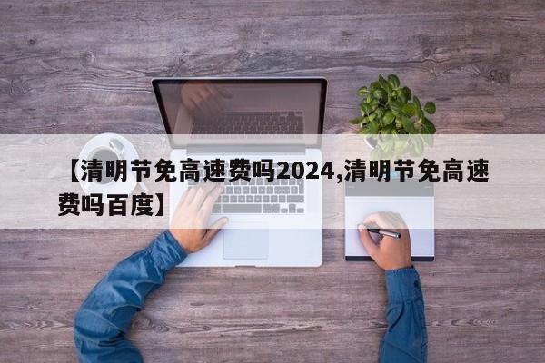 【清明节免高速费吗2024,清明节免高速费吗百度】