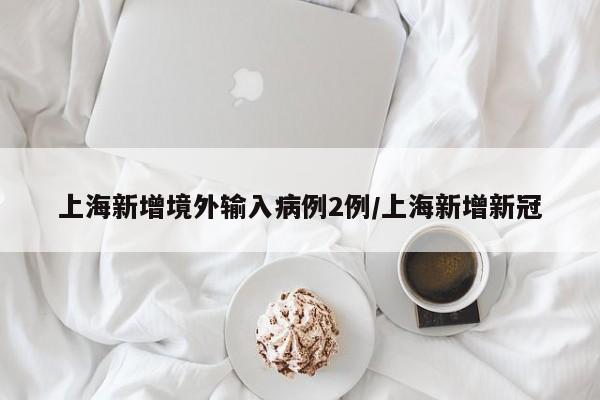 上海新增境外输入病例2例/上海新增新冠