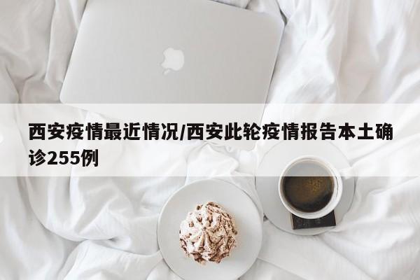西安疫情最近情况/西安此轮疫情报告本土确诊255例