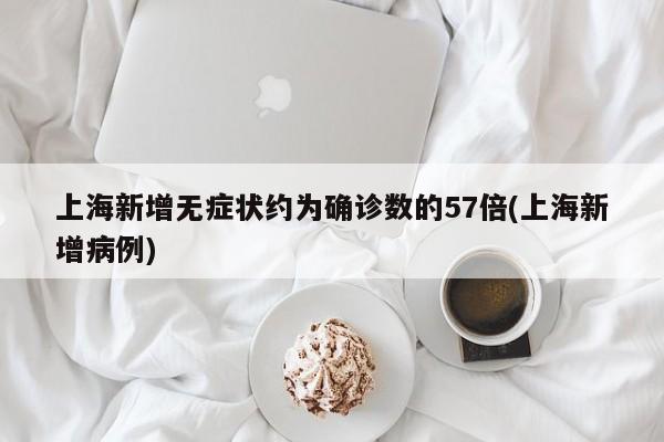上海新增无症状约为确诊数的57倍(上海新增病例)