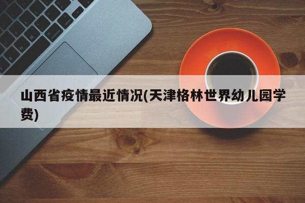 山西省疫情最近情况(天津格林世界幼儿园学费)