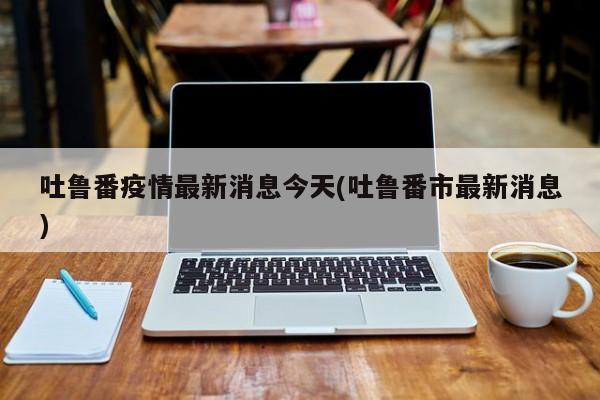 吐鲁番疫情最新消息今天(吐鲁番市最新消息)