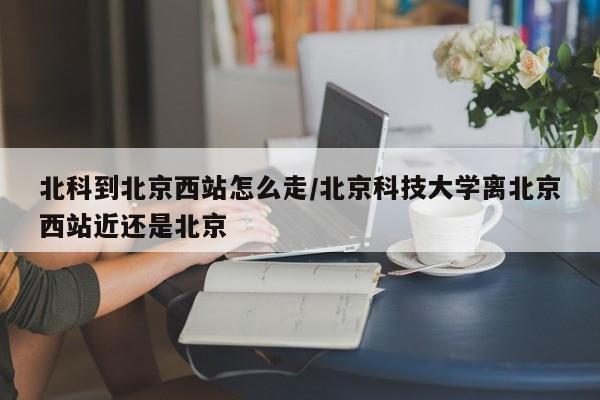 北科到北京西站怎么走/北京科技大学离北京西站近还是北京