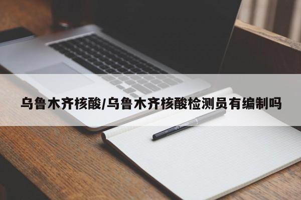 乌鲁木齐核酸/乌鲁木齐核酸检测员有编制吗