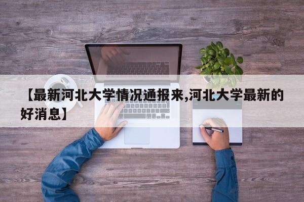 【最新河北大学情况通报来,河北大学最新的好消息】