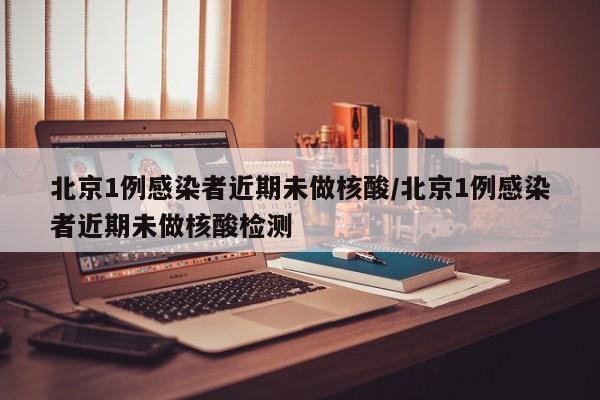北京1例感染者近期未做核酸/北京1例感染者近期未做核酸检测