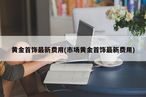 黄金首饰最新费用(市场黄金首饰最新费用)