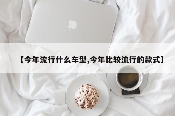 【今年流行什么车型,今年比较流行的款式】