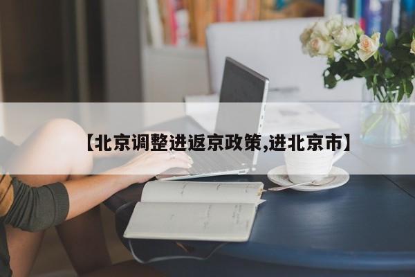 【北京调整进返京政策,进北京市】