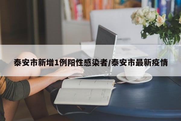 泰安市新增1例阳性感染者/泰安市最新疫情