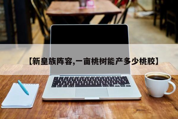 【新皇族阵容,一亩桃树能产多少桃胶】
