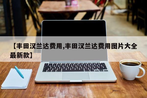 【丰田汉兰达费用,丰田汉兰达费用图片大全最新款】