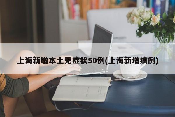 上海新增本土无症状50例(上海新增病例)
