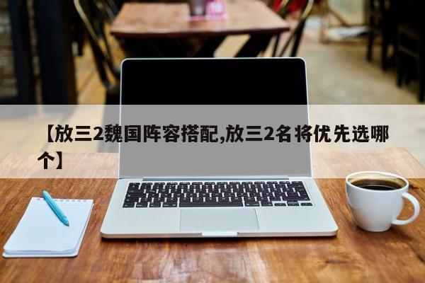 【放三2魏国阵容搭配,放三2名将优先选哪个】