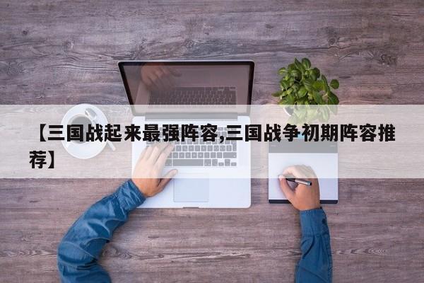 【三国战起来最强阵容,三国战争初期阵容推荐】