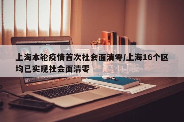 上海本轮疫情首次社会面清零/上海16个区均已实现社会面清零