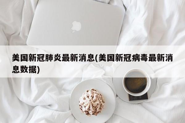 美国新冠肺炎最新消息(美国新冠病毒最新消息数据)