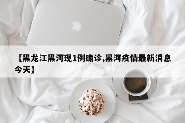 【黑龙江黑河现1例确诊,黑河疫情最新消息今天】