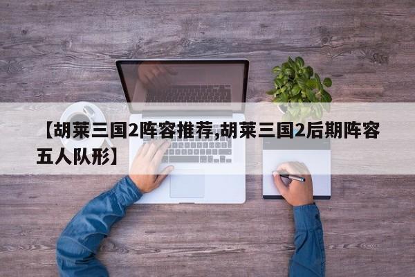 【胡莱三国2阵容推荐,胡莱三国2后期阵容五人队形】
