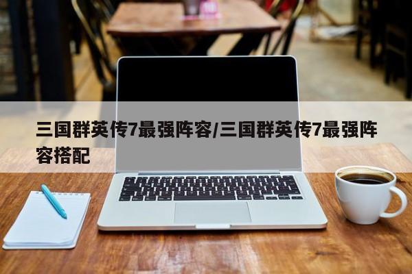三国群英传7最强阵容/三国群英传7最强阵容搭配