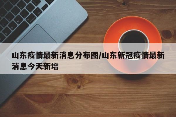 山东疫情最新消息分布图/山东新冠疫情最新消息今天新增