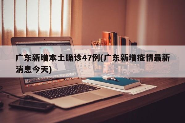 广东新增本土确诊47例(广东新增疫情最新消息今天)