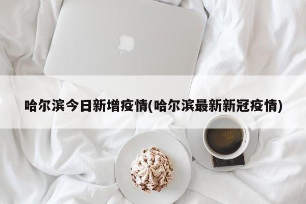 哈尔滨今日新增疫情(哈尔滨最新新冠疫情)