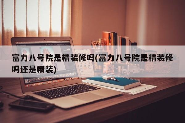 富力八号院是精装修吗(富力八号院是精装修吗还是精装)