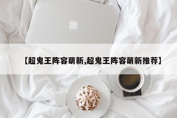 【超鬼王阵容萌新,超鬼王阵容萌新推荐】