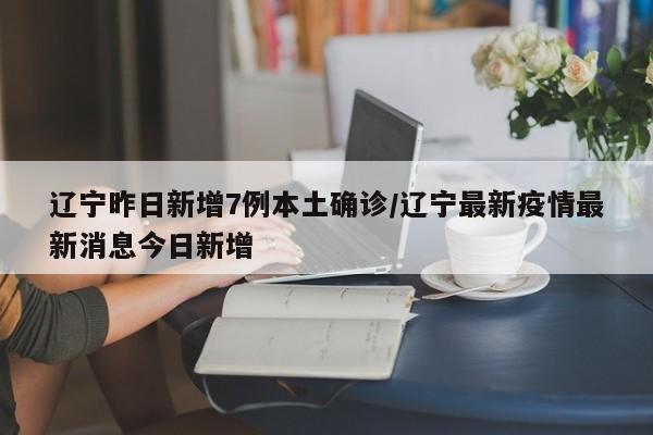 辽宁昨日新增7例本土确诊/辽宁最新疫情最新消息今日新增